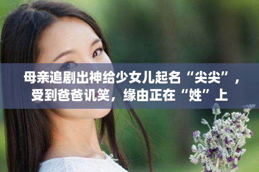  母亲追剧出神给少女儿起名“尖尖”，受到爸爸讥笑，缘由正在“姓”上