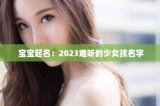  宝宝起名：2023难听的少女孩名字