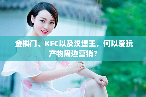  金拱门、KFC以及汉堡王，何以爱玩产物周边营销？