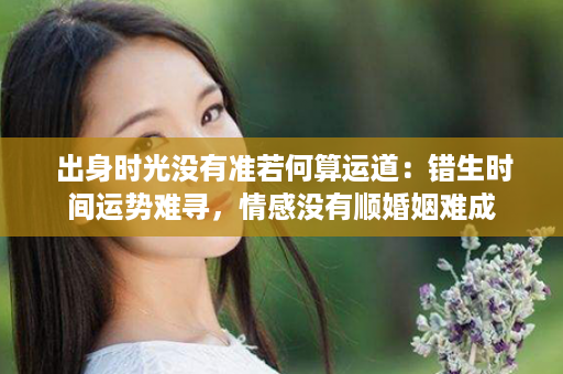  出身时光没有准若何算运道：错生时间运势难寻，情感没有顺婚姻难成