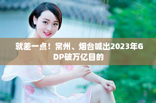  就差一点！常州、烟台喊出2023年GDP破万亿目的