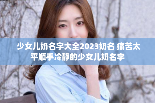  少女儿奶名字大全2023奶名 痛苦太平顺手冷静的少女儿奶名字