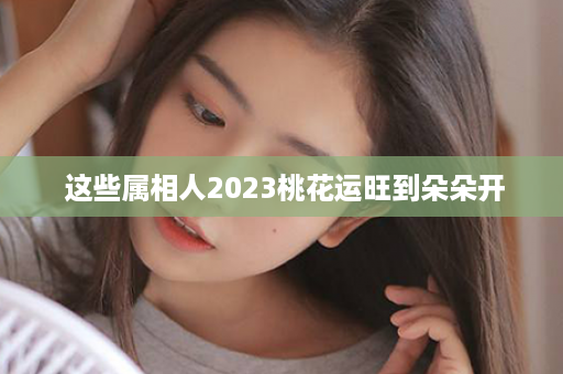  这些属相人2023桃花运旺到朵朵开