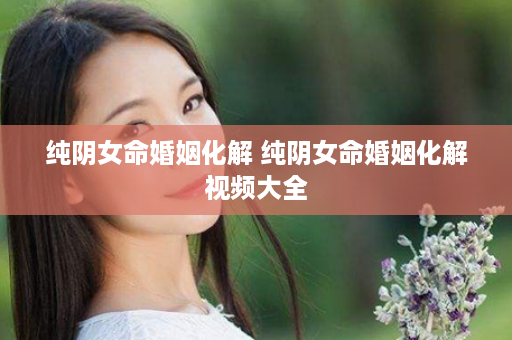 纯阴女命婚姻化解 纯阴女命婚姻化解视频大全