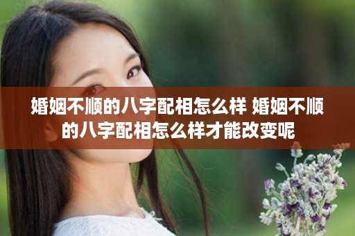 婚姻不顺的八字配相怎么样 婚姻不顺的八字配相怎么样才能改变呢