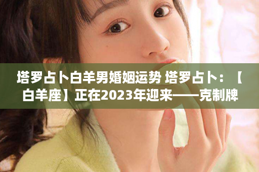 塔罗占卜白羊男婚姻运势 塔罗占卜：【白羊座】正在2023年迎来——克制牌