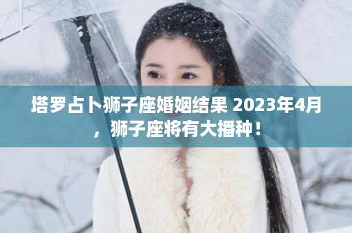 塔罗占卜狮子座婚姻结果 2023年4月，狮子座将有大播种！