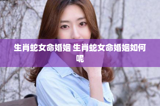 生肖蛇女命婚姻 生肖蛇女命婚姻如何呢