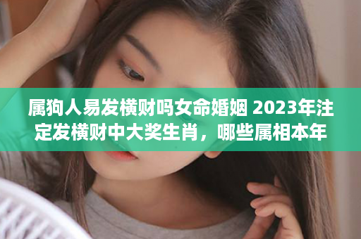 属狗人易发横财吗女命婚姻 2023年注定发横财中大奖生肖，哪些属相本年财运很好