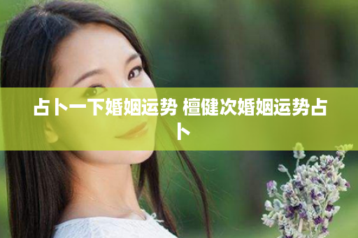 占卜一下婚姻运势 檀健次婚姻运势占卜