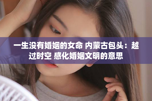 一生没有婚姻的女命 内蒙古包头：越过时空 感化婚姻文明的意思