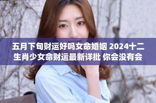 五月下旬财运好吗女命婚姻 2024十二生肖少女命财运最新详批 你会没有会发家呢