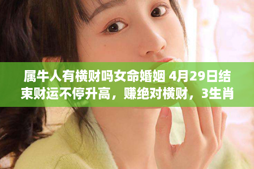 属牛人有横财吗女命婚姻 4月29日结束财运不停升高，赚绝对横财，3生肖必腰缠万贯