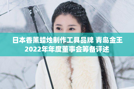 日本香薰蜡烛制作工具品牌 青岛金王2022年年度董事会筹备评述