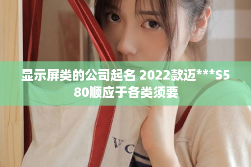 显示屏类的公司起名 2022款迈***S580顺应于各类须要