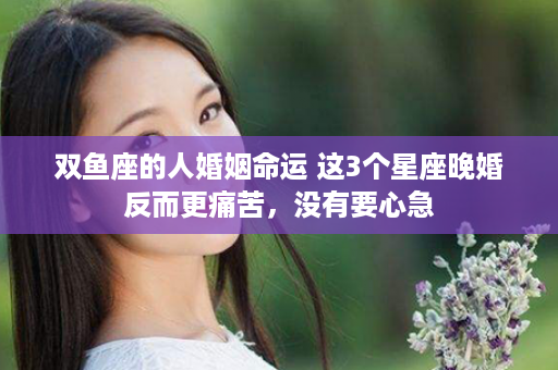 双鱼座的人婚姻命运 这3个星座晚婚反而更痛苦，没有要心急