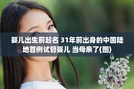 婴儿出生前起名 31年前出身的中国陆地首例试管婴儿 当母亲了(图)