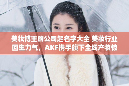 美妆博主的公司起名字大全 美妆行业回生力气，AKF携手旗下全线产物惊艳表态杭州仪美尚红人节