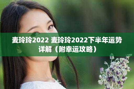 麦玲玲2022 麦玲玲2022下半年运势详解（附幸运攻略）