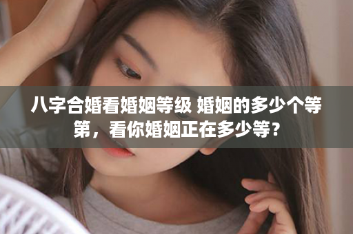 八字合婚看婚姻等级 婚姻的多少个等第，看你婚姻正在多少等？