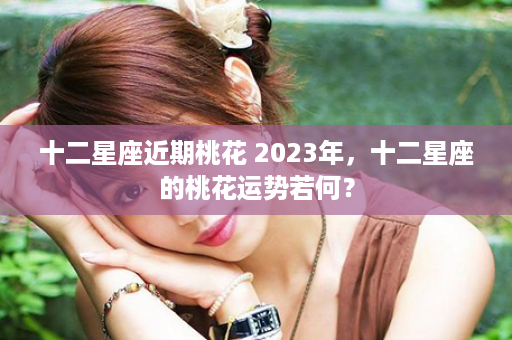 十二星座近期桃花 2023年，十二星座的桃花运势若何？