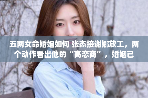 五两女命婚姻如何 张杰接谢娜放工，两个动作看出他的“高恋商”，婚姻已超11年