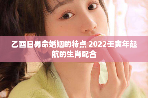 乙酉日男命婚姻的特点 2022壬寅年起航的生肖配合