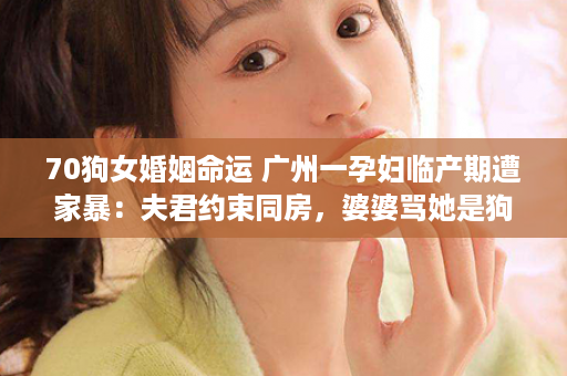 70狗女婚姻命运 广州一孕妇临产期遭家暴：夫君约束同房，婆婆骂她是狗，令人发指