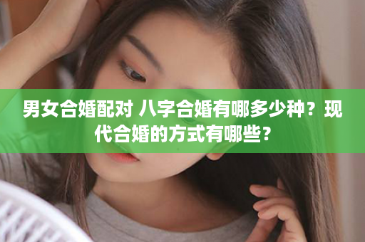 男女合婚配对 八字合婚有哪多少种？现代合婚的方式有哪些？