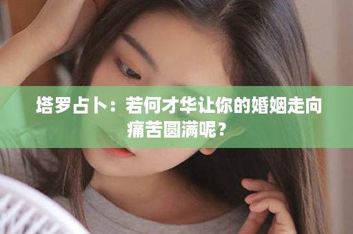  塔罗占卜：若何才华让你的婚姻走向痛苦圆满呢？