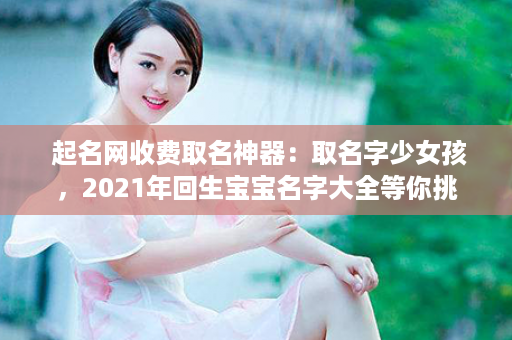  起名网收费取名神器：取名字少女孩，2021年回生宝宝名字大全等你挑