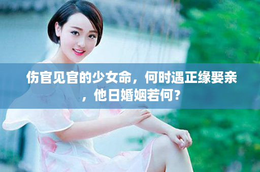  伤官见官的少女命，何时遇正缘娶亲，他日婚姻若何？