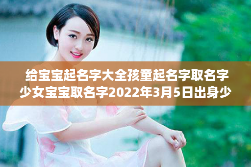  给宝宝起名字大全孩童起名字取名字少女宝宝取名字2022年3月5日出身少女宝宝入耳名字大全五行缺土少女孩起名