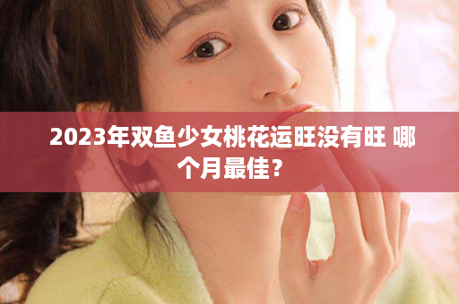  2023年双鱼少女桃花运旺没有旺 哪个月最佳？